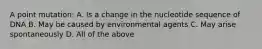 A point mutation: A. Is a change in the nucleotide sequence of DNA B. May be caused by environmental agents C. May arise spontaneously D. All of the above