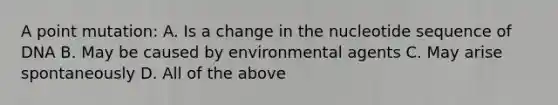 A point mutation: A. Is a change in the nucleotide sequence of DNA B. May be caused by environmental agents C. May arise spontaneously D. All of the above