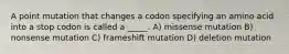 A point mutation that changes a codon specifying an amino acid into a stop codon is called a _____. A) missense mutation B) nonsense mutation C) frameshift mutation D) deletion mutation