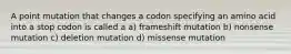 A point mutation that changes a codon specifying an amino acid into a stop codon is called a a) frameshift mutation b) nonsense mutation c) deletion mutation d) missense mutation