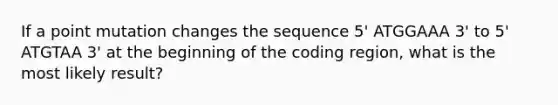 If a point mutation changes the sequence 5' ATGGAAA 3' to 5' ATGTAA 3' at the beginning of the coding region, what is the most likely result?