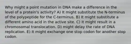 Why might a point mutation in DNA make a difference in the level of a protein's activity? A) It might substitute the N-terminus of the polypeptide for the C-terminus. B) It might substitute a different amino acid in the active site. C) It might result in a chromosomal translocation. D) might delay the rate of DNA replication. E) It might exchange one stop codon for another stop codon.