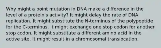 Why might a point mutation in DNA make a difference in the level of a protein's activity? It might delay the rate of DNA replication. It might substitute the N-terminus of the polypeptide for the C-terminus. It might exchange one stop codon for another stop codon. It might substitute a different amino acid in the active site. It might result in a chromosomal translocation.