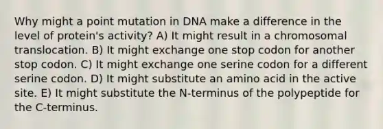 Why might a point mutation in DNA make a difference in the level of protein's activity? A) It might result in a chromosomal translocation. B) It might exchange one stop codon for another stop codon. C) It might exchange one serine codon for a different serine codon. D) It might substitute an amino acid in the active site. E) It might substitute the N-terminus of the polypeptide for the C-terminus.