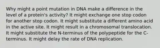 Why might a point mutation in DNA make a difference in the level of a protein's activity? It might exchange one stop codon for another stop codon. It might substitute a different amino acid in the active site. It might result in a chromosomal translocation. It might substitute the N-terminus of the polypeptide for the C-terminus. It might delay the rate of DNA replication.