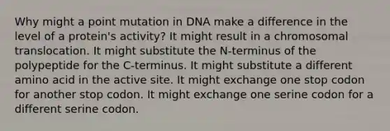 Why might a point mutation in DNA make a difference in the level of a protein's activity? It might result in a chromosomal translocation. It might substitute the N-terminus of the polypeptide for the C-terminus. It might substitute a different amino acid in the active site. It might exchange one stop codon for another stop codon. It might exchange one serine codon for a different serine codon.