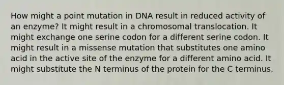 How might a point mutation in DNA result in reduced activity of an enzyme? It might result in a chromosomal translocation. It might exchange one serine codon for a different serine codon. It might result in a missense mutation that substitutes one amino acid in the active site of the enzyme for a different amino acid. It might substitute the N terminus of the protein for the C terminus.