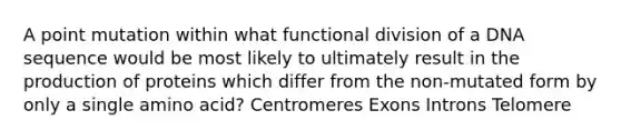 A point mutation within what functional division of a DNA sequence would be most likely to ultimately result in the production of proteins which differ from the non-mutated form by only a single amino acid? Centromeres Exons Introns Telomere