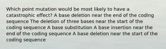 Which point mutation would be most likely to have a catastrophic effect? A base deletion near the end of the coding sequence The deletion of three bases near the start of the coding sequence A base substitution A base insertion near the end of the coding sequence A base deletion near the start of the coding sequence