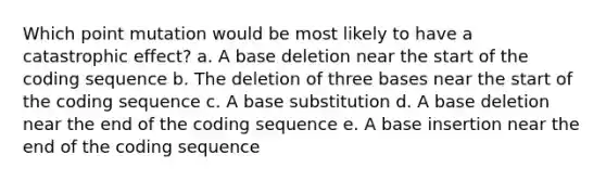 Which point mutation would be most likely to have a catastrophic effect? a. A base deletion near the start of the coding sequence b. The deletion of three bases near the start of the coding sequence c. A base substitution d. A base deletion near the end of the coding sequence e. A base insertion near the end of the coding sequence