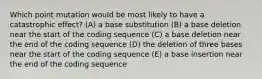 Which point mutation would be most likely to have a catastrophic effect? (A) a base substitution (B) a base deletion near the start of the coding sequence (C) a base deletion near the end of the coding sequence (D) the deletion of three bases near the start of the coding sequence (E) a base insertion near the end of the coding sequence