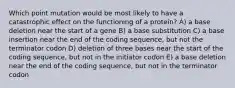 Which point mutation would be most likely to have a catastrophic effect on the functioning of a protein? A) a base deletion near the start of a gene B) a base substitution C) a base insertion near the end of the coding sequence, but not the terminator codon D) deletion of three bases near the start of the coding sequence, but not in the initiator codon E) a base deletion near the end of the coding sequence, but not in the terminator codon