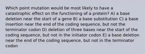 Which point mutation would be most likely to have a catastrophic effect on the functioning of a protein? A) a base deletion near the start of a gene B) a base substitution C) a base insertion near the end of the coding sequence, but not the terminator codon D) deletion of three bases near the start of the coding sequence, but not in the initiator codon E) a base deletion near the end of the coding sequence, but not in the terminator codon