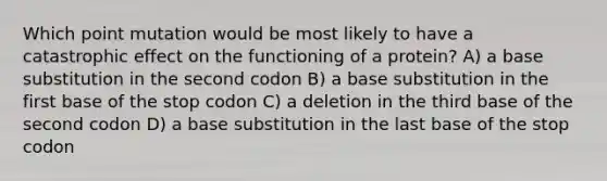 Which point mutation would be most likely to have a catastrophic effect on the functioning of a protein? A) a base substitution in the second codon B) a base substitution in the first base of the stop codon C) a deletion in the third base of the second codon D) a base substitution in the last base of the stop codon