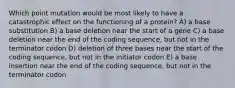 Which point mutation would be most likely to have a catastrophic effect on the functioning of a protein? A) a base substitution B) a base deletion near the start of a gene C) a base deletion near the end of the coding sequence, but not in the terminator codon D) deletion of three bases near the start of the coding sequence, but not in the initiator codon E) a base insertion near the end of the coding sequence, but not in the terminator codon