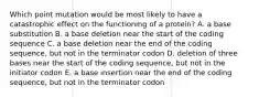 Which point mutation would be most likely to have a catastrophic effect on the functioning of a protein? A. a base substitution B. a base deletion near the start of the coding sequence C. a base deletion near the end of the coding sequence, but not in the terminator codon D. deletion of three bases near the start of the coding sequence, but not in the initiator codon E. a base insertion near the end of the coding sequence, but not in the terminator codon