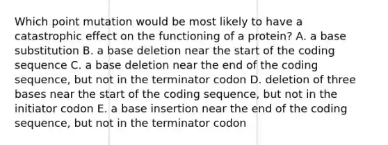 Which point mutation would be most likely to have a catastrophic effect on the functioning of a protein? A. a base substitution B. a base deletion near the start of the coding sequence C. a base deletion near the end of the coding sequence, but not in the terminator codon D. deletion of three bases near the start of the coding sequence, but not in the initiator codon E. a base insertion near the end of the coding sequence, but not in the terminator codon