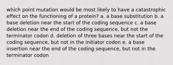 which point mutation would be most likely to have a catastrophic effect on the functioning of a protein? a. a base substitution b. a base deletion near the start of the coding sequence c. a base deletion near the end of the coding sequence, but not the terminator codon d. deletion of three bases near the start of the coding sequence, but not in the initiator codon e. a base insertion near the end of the coding sequence, but not in the terminator codon