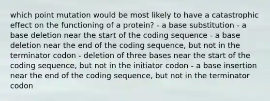 which point mutation would be most likely to have a catastrophic effect on the functioning of a protein? - a base substitution - a base deletion near the start of the coding sequence - a base deletion near the end of the coding sequence, but not in the terminator codon - deletion of three bases near the start of the coding sequence, but not in the initiator codon - a base insertion near the end of the coding sequence, but not in the terminator codon