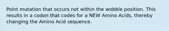 Point mutation that occurs not within the wobble position. This results in a codon that codes for a NEW <a href='https://www.questionai.com/knowledge/k9gb720LCl-amino-acids' class='anchor-knowledge'>amino acids</a>, thereby changing the Amino Acid sequence.