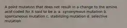 A point mutation that does not result in a change to the amino acid coded for it said to be a: a. synonymous mutation b. spontaneous mutation c. stabilizing mutation d. selective mutation