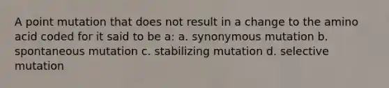 A point mutation that does not result in a change to the amino acid coded for it said to be a: a. synonymous mutation b. spontaneous mutation c. stabilizing mutation d. selective mutation