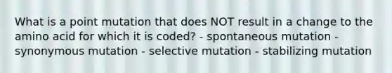 What is a point mutation that does NOT result in a change to the amino acid for which it is coded? - spontaneous mutation - synonymous mutation - selective mutation - stabilizing mutation