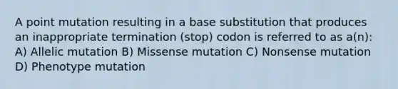 A point mutation resulting in a base substitution that produces an inappropriate termination (stop) codon is referred to as a(n): A) Allelic mutation B) Missense mutation C) Nonsense mutation D) Phenotype mutation