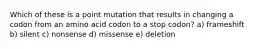 Which of these is a point mutation that results in changing a codon from an amino acid codon to a stop codon? a) frameshift b) silent c) nonsense d) missense e) deletion