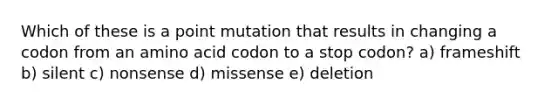 Which of these is a point mutation that results in changing a codon from an amino acid codon to a stop codon? a) frameshift b) silent c) nonsense d) missense e) deletion