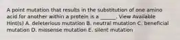 A point mutation that results in the substitution of one amino acid for another within a protein is a ______. View Available Hint(s) A. deleterious mutation B. neutral mutation C. beneficial mutation D. missense mutation E. silent mutation