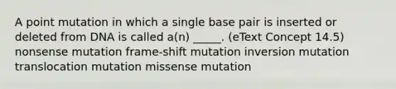 A point mutation in which a single base pair is inserted or deleted from DNA is called a(n) _____. (eText Concept 14.5) nonsense mutation frame-shift mutation inversion mutation translocation mutation missense mutation