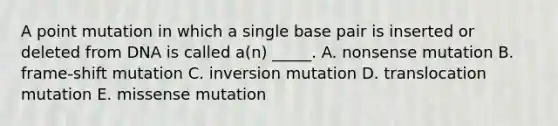 A point mutation in which a single base pair is inserted or deleted from DNA is called a(n) _____. A. nonsense mutation B. frame-shift mutation C. inversion mutation D. translocation mutation E. missense mutation