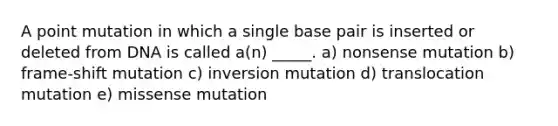 A point mutation in which a single base pair is inserted or deleted from DNA is called a(n) _____. a) nonsense mutation b) frame-shift mutation c) inversion mutation d) translocation mutation e) missense mutation