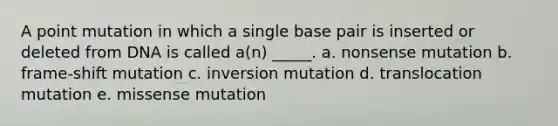 A point mutation in which a single base pair is inserted or deleted from DNA is called a(n) _____. a. nonsense mutation b. frame-shift mutation c. inversion mutation d. translocation mutation e. missense mutation