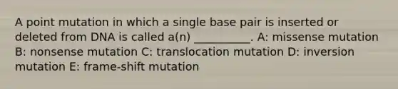 A point mutation in which a single base pair is inserted or deleted from DNA is called a(n) __________. A: missense mutation B: nonsense mutation C: translocation mutation D: inversion mutation E: frame-shift mutation