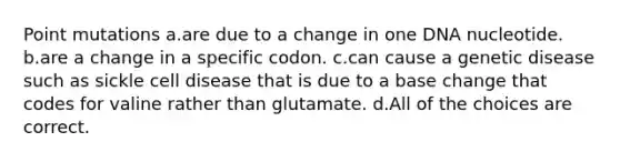 Point mutations a.are due to a change in one DNA nucleotide. b.are a change in a specific codon. c.can cause a genetic disease such as sickle cell disease that is due to a base change that codes for valine rather than glutamate. d.All of the choices are correct.