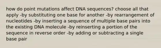 how do point mutations affect DNA sequences? choose all that apply -by substituting one base for another -by rearrangement of nucleotides -by inserting a sequence of multiple base pairs into the existing DNA molecule -by reinserting a portion of the sequence in reverse order -by adding or subtracting a single base pair