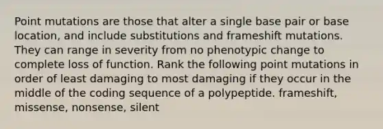 Point mutations are those that alter a single base pair or base location, and include substitutions and frameshift mutations. They can range in severity from no phenotypic change to complete loss of function. Rank the following point mutations in order of least damaging to most damaging if they occur in the middle of the coding sequence of a polypeptide. frameshift, missense, nonsense, silent