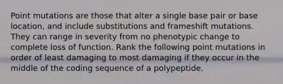 Point mutations are those that alter a single base pair or base location, and include substitutions and frameshift mutations. They can range in severity from no phenotypic change to complete loss of function. Rank the following point mutations in order of least damaging to most damaging if they occur in the middle of the coding sequence of a polypeptide.