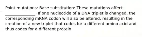 Point mutations: Base substitution: These mutations affect _______________. If one nucleotide of a DNA triplet is changed, the corresponding mRNA codon will also be altered, resulting in the creation of a new triplet that codes for a different amino acid and thus codes for a different protein