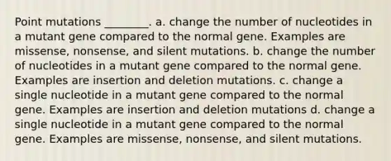 Point mutations ________. a. change the number of nucleotides in a mutant gene compared to the normal gene. Examples are missense, nonsense, and silent mutations. b. change the number of nucleotides in a mutant gene compared to the normal gene. Examples are insertion and deletion mutations. c. change a single nucleotide in a mutant gene compared to the normal gene. Examples are insertion and deletion mutations d. change a single nucleotide in a mutant gene compared to the normal gene. Examples are missense, nonsense, and silent mutations.