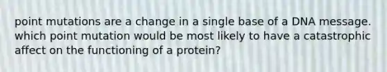 point mutations are a change in a single base of a DNA message. which point mutation would be most likely to have a catastrophic affect on the functioning of a protein?