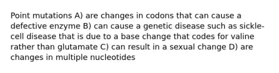 Point mutations A) are changes in codons that can cause a defective enzyme B) can cause a genetic disease such as sickle-cell disease that is due to a base change that codes for valine rather than glutamate C) can result in a sexual change D) are changes in multiple nucleotides