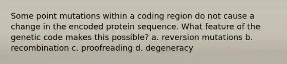 Some point mutations within a coding region do not cause a change in the encoded protein sequence. What feature of the genetic code makes this possible? a. reversion mutations b. recombination c. proofreading d. degeneracy