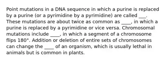 Point mutations in a DNA sequence in which a purine is replaced by a purine (or a pyrimidine by a pyrimidine) are called ___. These mutations are about twice as common as ____, in which a purine is replaced by a pyrimidine or vice versa. Chromosomal mutations include ____, in which a segment of a chromosome flips 180°. Addition or deletion of entire sets of chromosomes can change the ____ of an organism, which is usually lethal in animals but is common in plants.