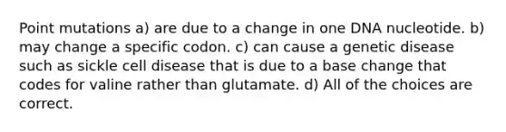 Point mutations a) are due to a change in one DNA nucleotide. b) may change a specific codon. c) can cause a genetic disease such as sickle cell disease that is due to a base change that codes for valine rather than glutamate. d) All of the choices are correct.