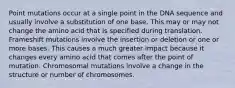 Point mutations occur at a single point in the DNA sequence and usually involve a substitution of one base. This may or may not change the amino acid that is specified during translation. Frameshift mutations involve the insertion or deletion or one or more bases. This causes a much greater impact because it changes every amino acid that comes after the point of mutation. Chromosomal mutations involve a change in the structure or number of chromosomes.