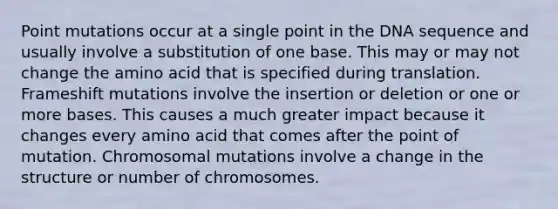 Point mutations occur at a single point in the DNA sequence and usually involve a substitution of one base. This may or may not change the amino acid that is specified during translation. Frameshift mutations involve the insertion or deletion or one or more bases. This causes a much greater impact because it changes every amino acid that comes after the point of mutation. Chromosomal mutations involve a change in the structure or number of chromosomes.