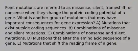 Point mutations are referred to as missense, silent, frameshift, or nonsense when they change the protein-coding potential of a gene. What is another group of mutations that may have important consequences for gene expression? A) Mutations that exist outside coding sequences. B) Combinations of missense and silent mutations. C) Combinations of nonsense and silent mutations. D) Mutations that alter the amino acid sequence of a gene. E) Mutations that shift the reading frame of a gene.